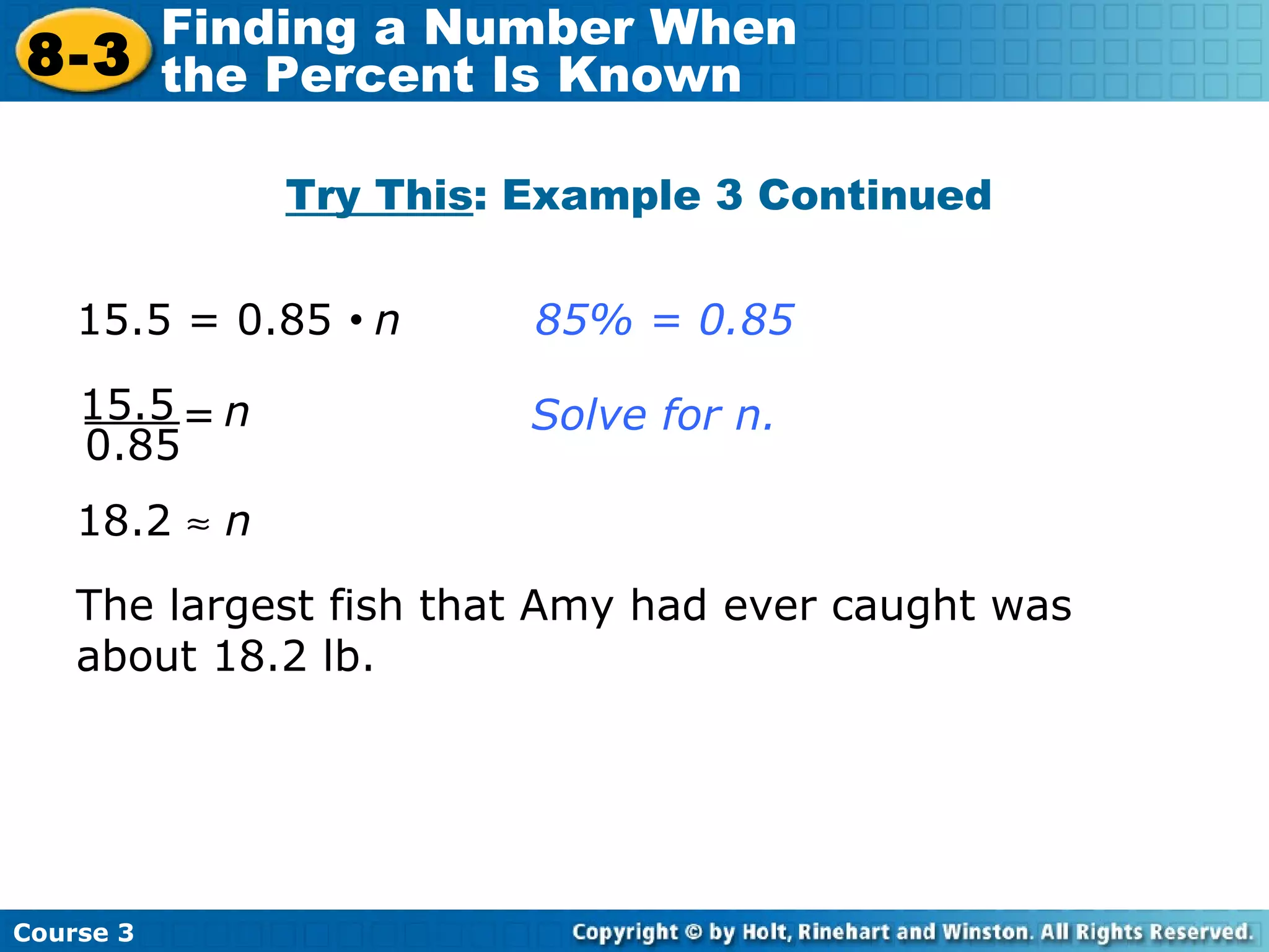 Try This : Example 3 Continued 18.2     n The largest fish that Amy had ever caught was about 18.2 lb. 15.5 = 0.85     n  85% = 0.85 Solve for n. 15.5 0.85 n = Course 3 8-3 Finding a Number When  the Percent Is Known 