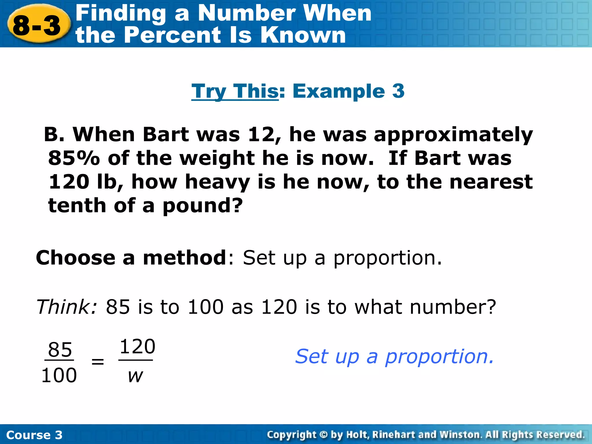B. When Bart was 12, he was approximately 85% of the weight he is now.  If Bart was 120 lb, how heavy is he now, to the nearest tenth of a pound? Try This : Example 3 Choose a method : Set up a proportion. Think:  85 is to 100 as 120 is to what number? = w 120 85 100 Set up a proportion. Course 3 8-3 Finding a Number When  the Percent Is Known 