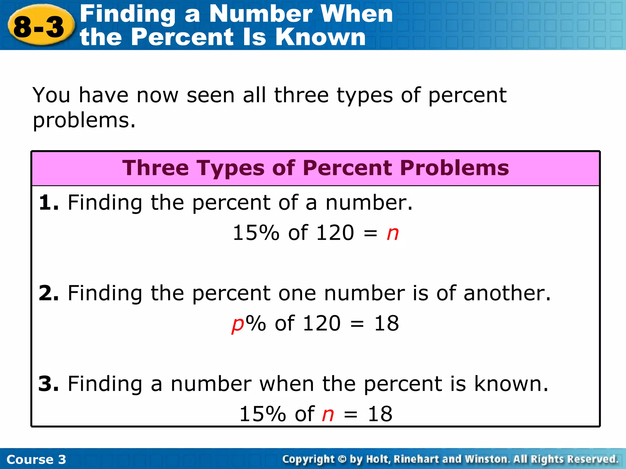 You have now seen all three types of percent problems. Course 3 8-3 Finding a Number When  the Percent Is Known 1.  Finding the percent of a number.  15% of 120 =  n 2.  Finding the percent one number is of another. p % of 120 = 18 3.  Finding a number when the percent is known. 15% of  n  = 18 Three Types of Percent Problems 