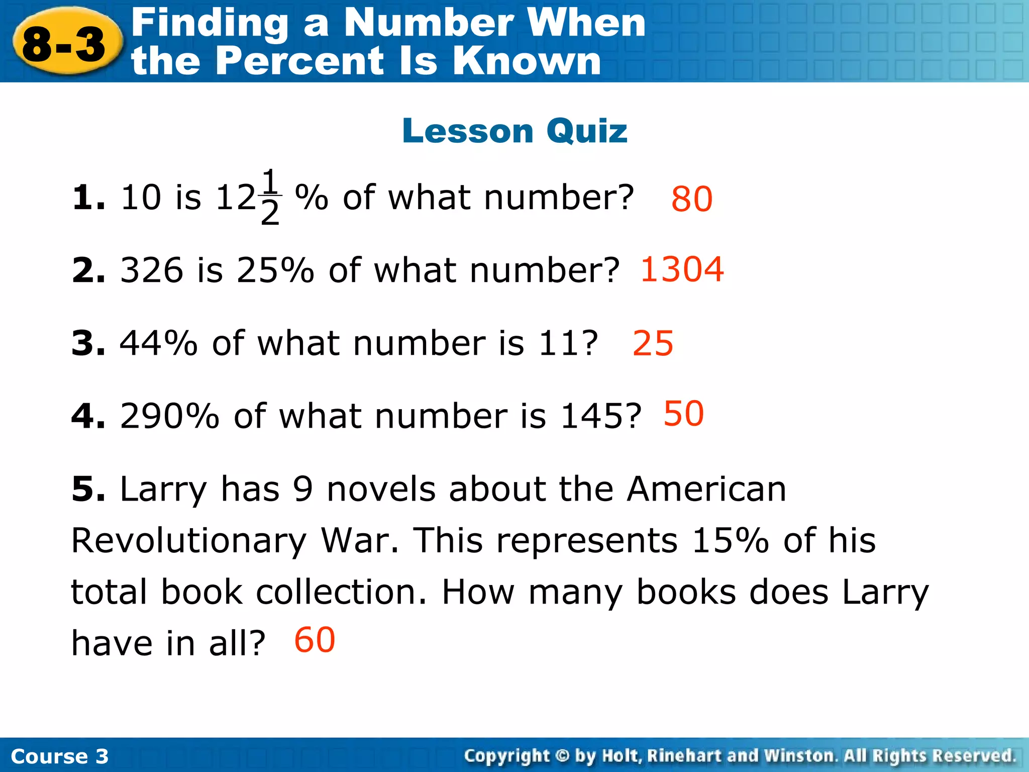 Lesson Quiz 1.  10 is 12  % of what number?  2.  326 is 25% of what number? 3.  44% of what number is 11? 4.  290% of what number is 145? 5.  Larry has 9 novels about the American Revolutionary War. This represents 15% of his total book collection. How many books does Larry have in all? 1304 80 Insert Lesson Title Here 25 50 60 1 2 Course 3 8-3 Finding a Number When  the Percent Is Known 