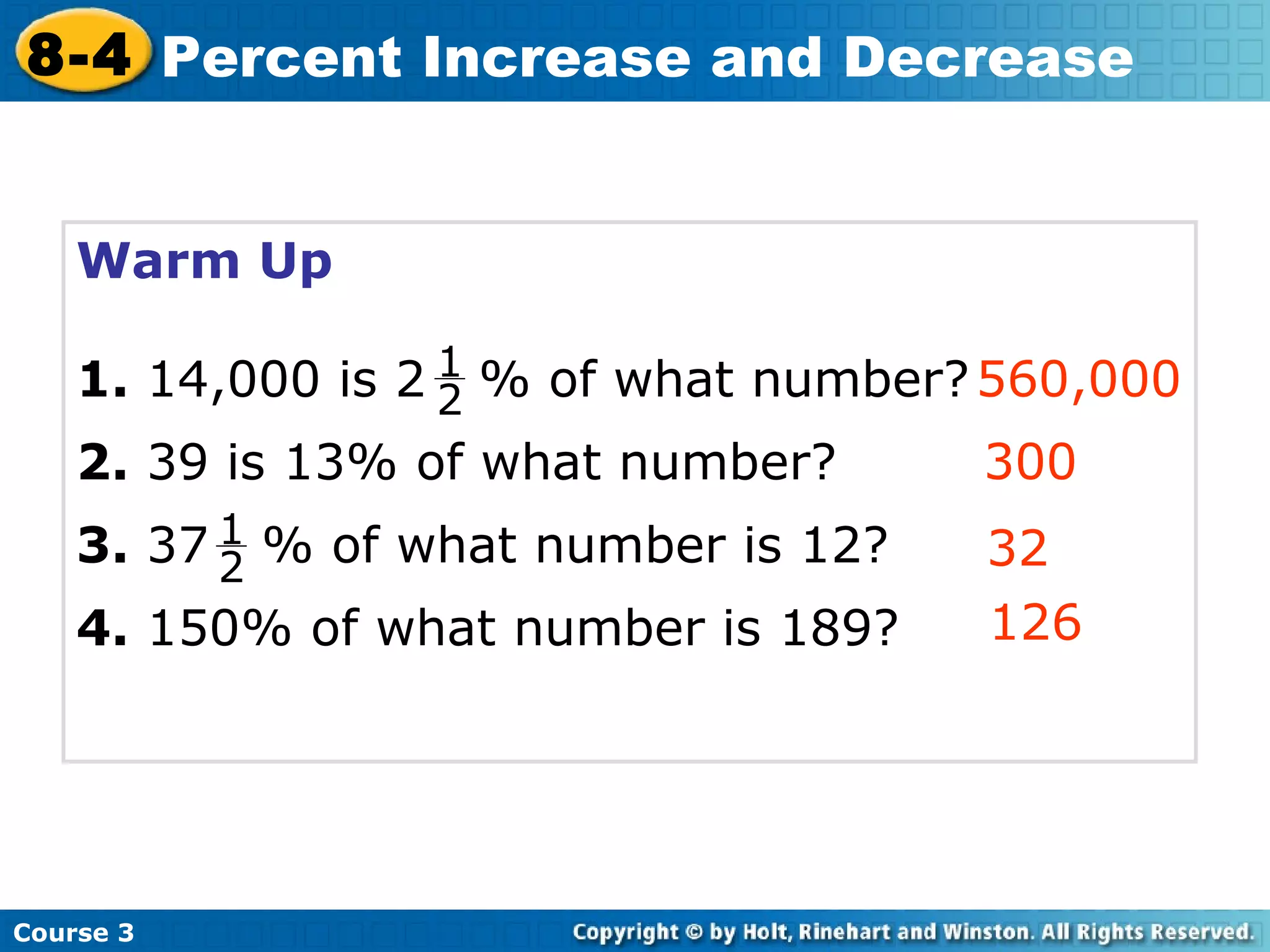 Warm Up 1.  14,000 is 2  % of what number? 2.  39 is 13% of what number? 3.  37  % of what number is 12? 4.  150% of what number is 189? 560,000 300 32 126 Course 3 8-4 Percent Increase and Decrease 1 2 1 2 