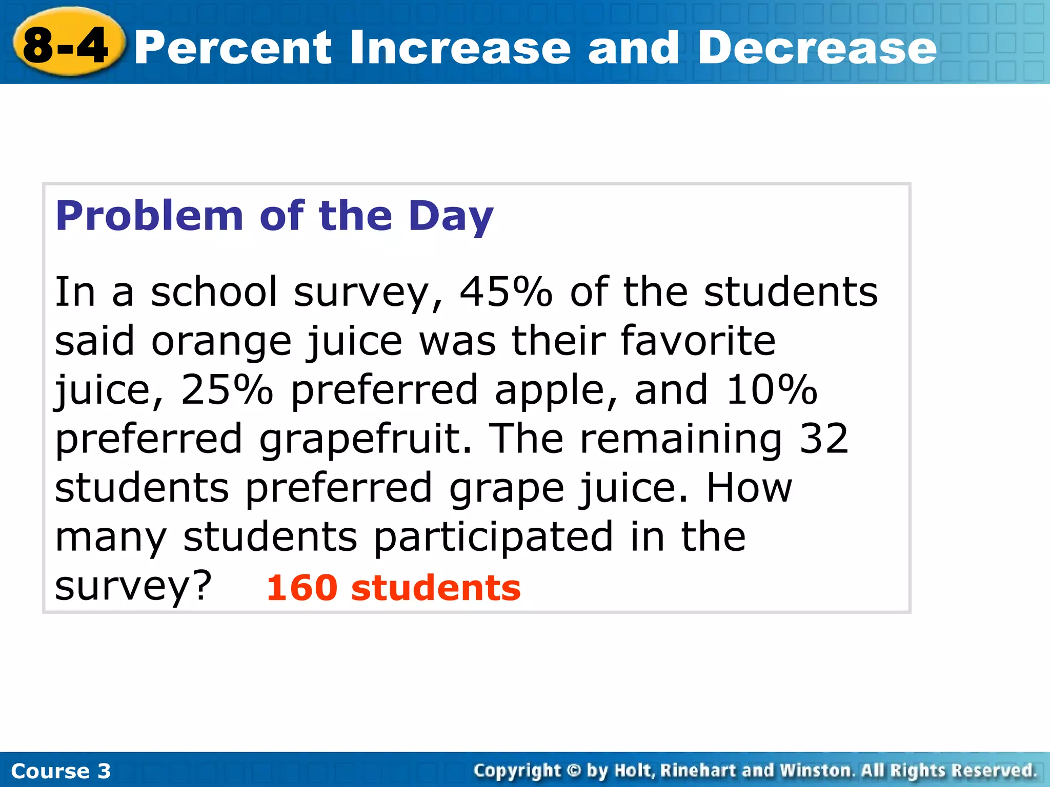 Problem of the Day In a school survey, 45% of the students said orange juice was their favorite juice, 25% preferred apple, and 10% preferred grapefruit. The remaining 32 students preferred grape juice. How many students participated in the survey? 160 students Course 3 8-4 Percent Increase and Decrease 
