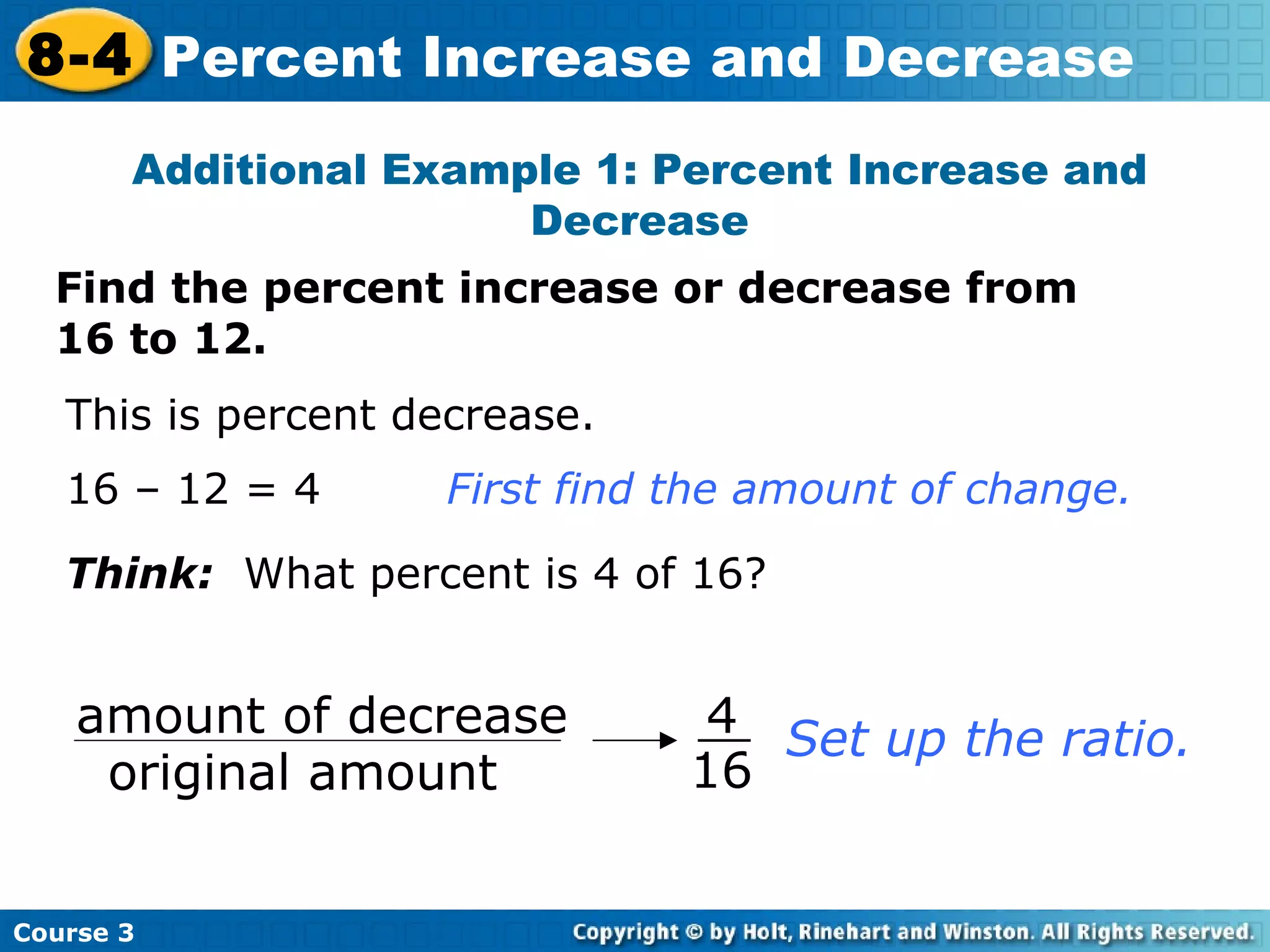 Find the percent increase or decrease from 16 to 12. Additional Example 1: Percent Increase and Decrease This is percent decrease. 16 – 12 = 4 First find the amount of change. Think:   What percent is 4 of 16? Set up the ratio. Course 3 8-4 Percent Increase and Decrease amount of decrease original amount 4 16 