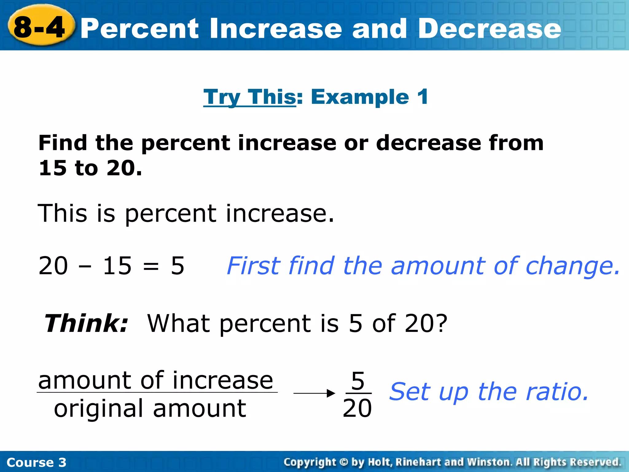 Find the percent increase or decrease from 15 to 20. Try This : Example 1 This is percent increase. 20 – 15 = 5 First find the amount of change. Think:   What percent is 5 of 20? Set up the ratio. Course 3 8-4 Percent Increase and Decrease amount of increase original amount 5 20 