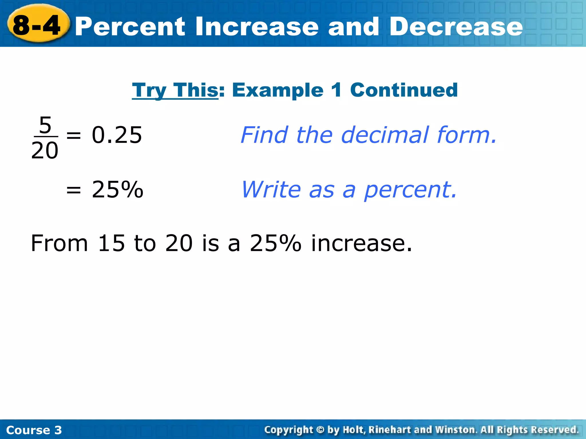 Try This : Example 1 Continued = 25% Write as a percent. = 0.25 Find the decimal form. From 15 to 20 is a 25% increase. Course 3 8-4 Percent Increase and Decrease 5 20 