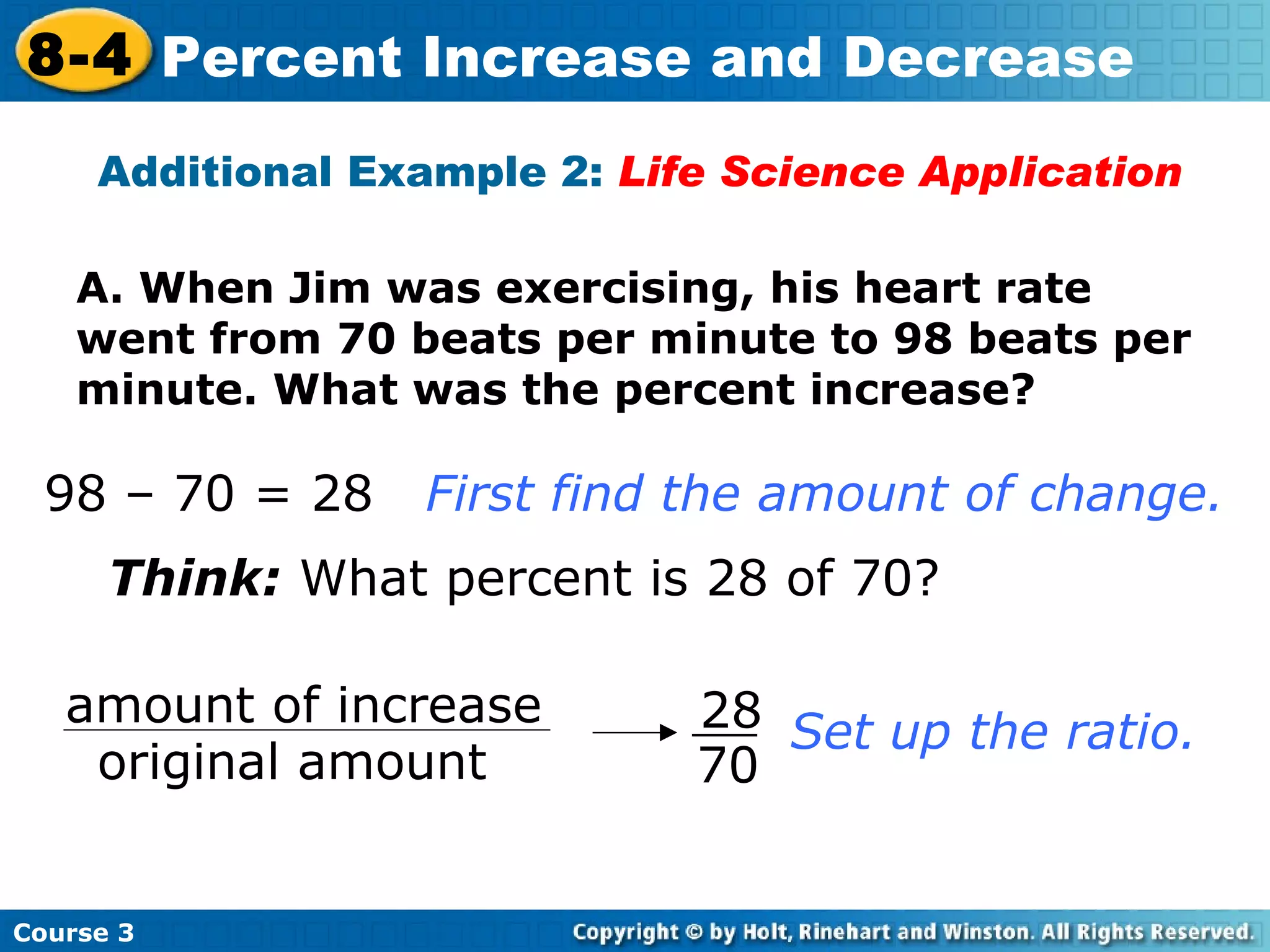 A. When Jim was exercising, his heart rate went from 70 beats per minute to 98 beats per minute. What was the percent increase? Additional Example 2:  Life Science Application Think:  What percent is 28 of 70? Set up the ratio. 98 – 70 = 28 First find the amount of change.   Course 3 8-4 Percent Increase and Decrease 28 70 amount of increase original amount 