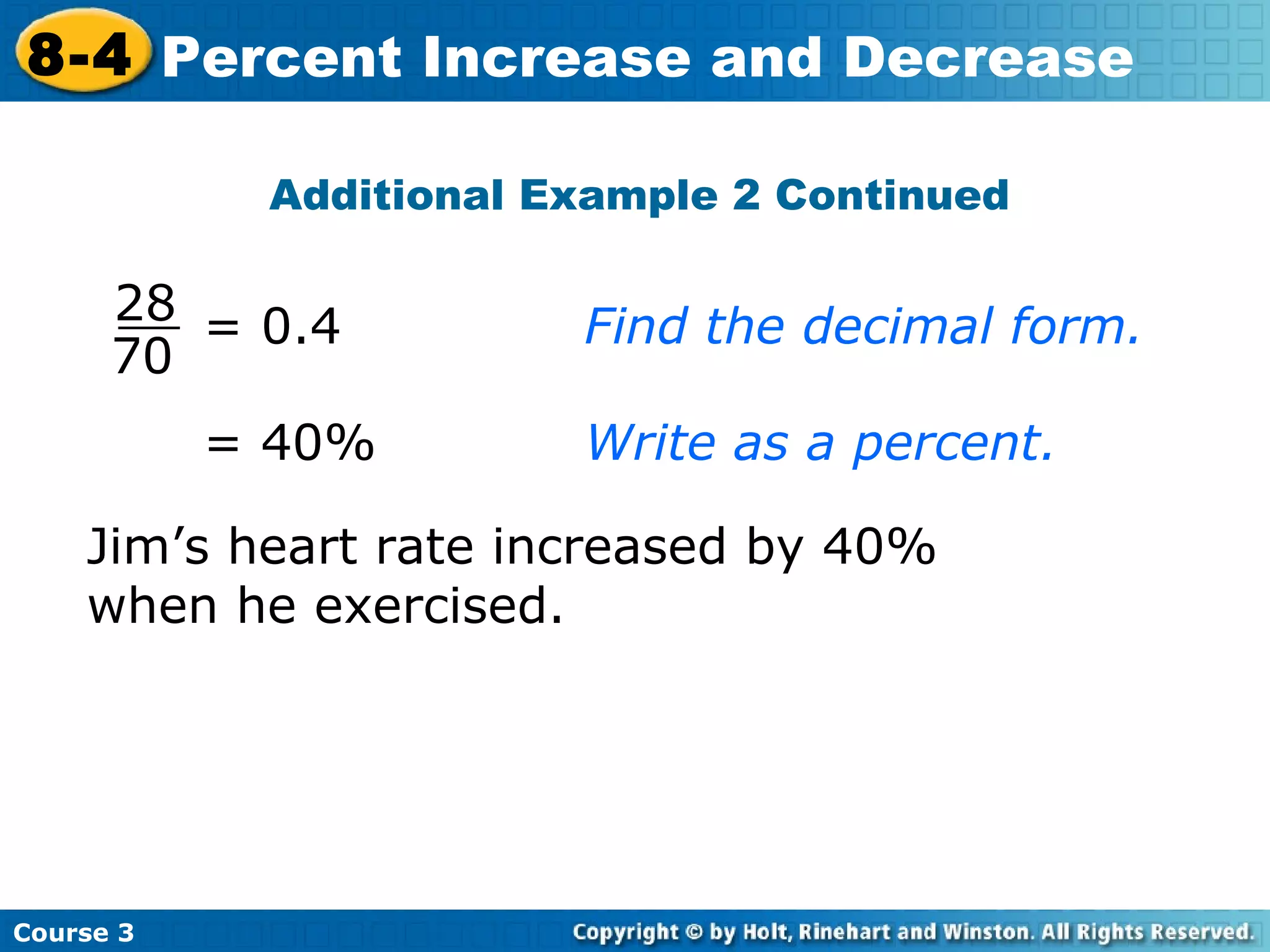 Additional Example 2 Continued = 40% Write as a percent. Jim’s heart rate increased by 40% when he exercised. Course 3 8-4 Percent Increase and Decrease = 0.4 Find the decimal form. 70 28 