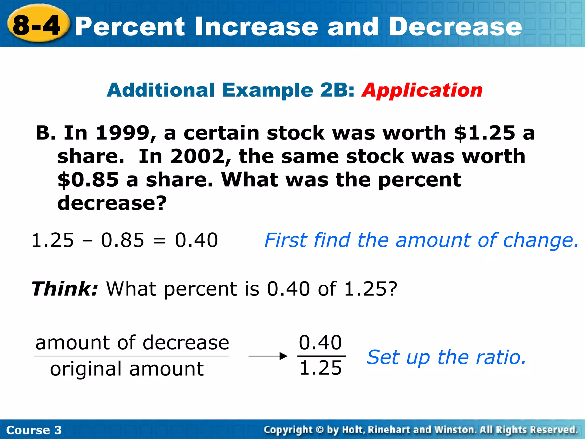 B. In 1999, a certain stock was worth $1.25 a  share.  In 2002, the same stock was worth $0.85 a share. What was the percent decrease? Additional Example 2B:  Application 1.25 – 0.85 = 0.40 First find the amount of change.  Think:  What percent is 0.40 of 1.25? Set up the ratio. Course 3 8-4 Percent Increase and Decrease amount of decrease original amount 1.25 0.40 
