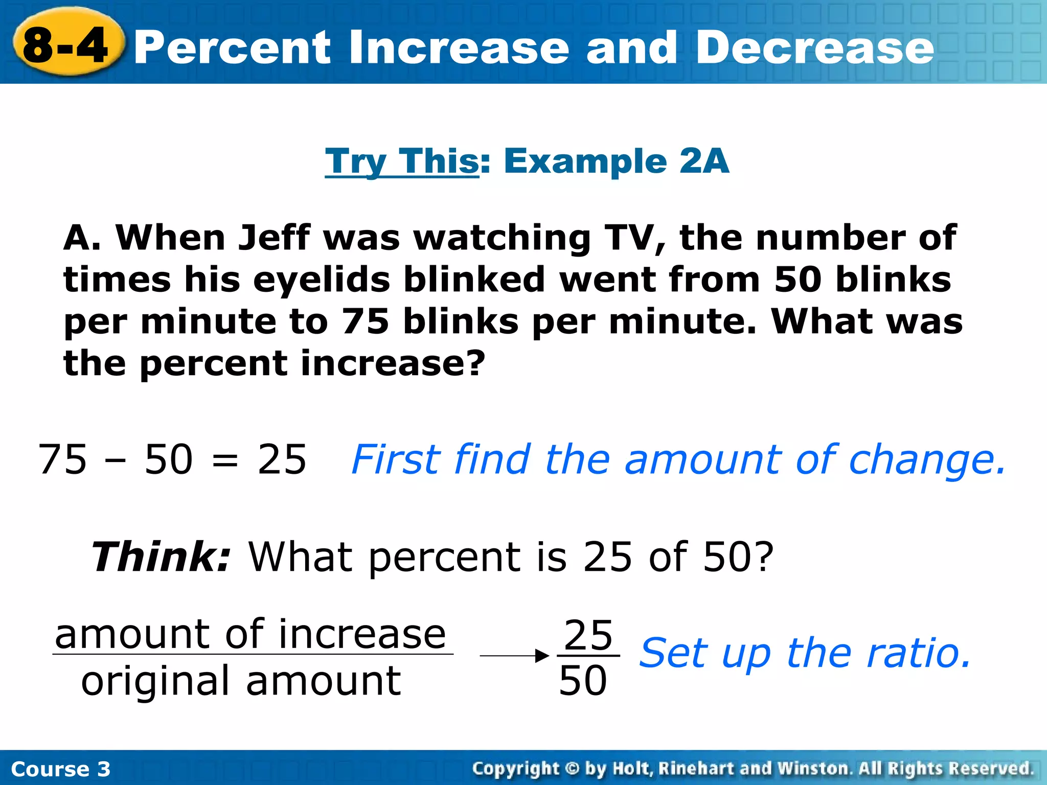 A. When Jeff was watching TV, the number of times his eyelids blinked went from 50 blinks per minute to 75 blinks per minute. What was the percent increase? Try This : Example 2A Think:  What percent is 25 of 50? Set up the ratio. 75 – 50 = 25 First find the amount of change.   Course 3 8-4 Percent Increase and Decrease 25 50 amount of increase original amount 