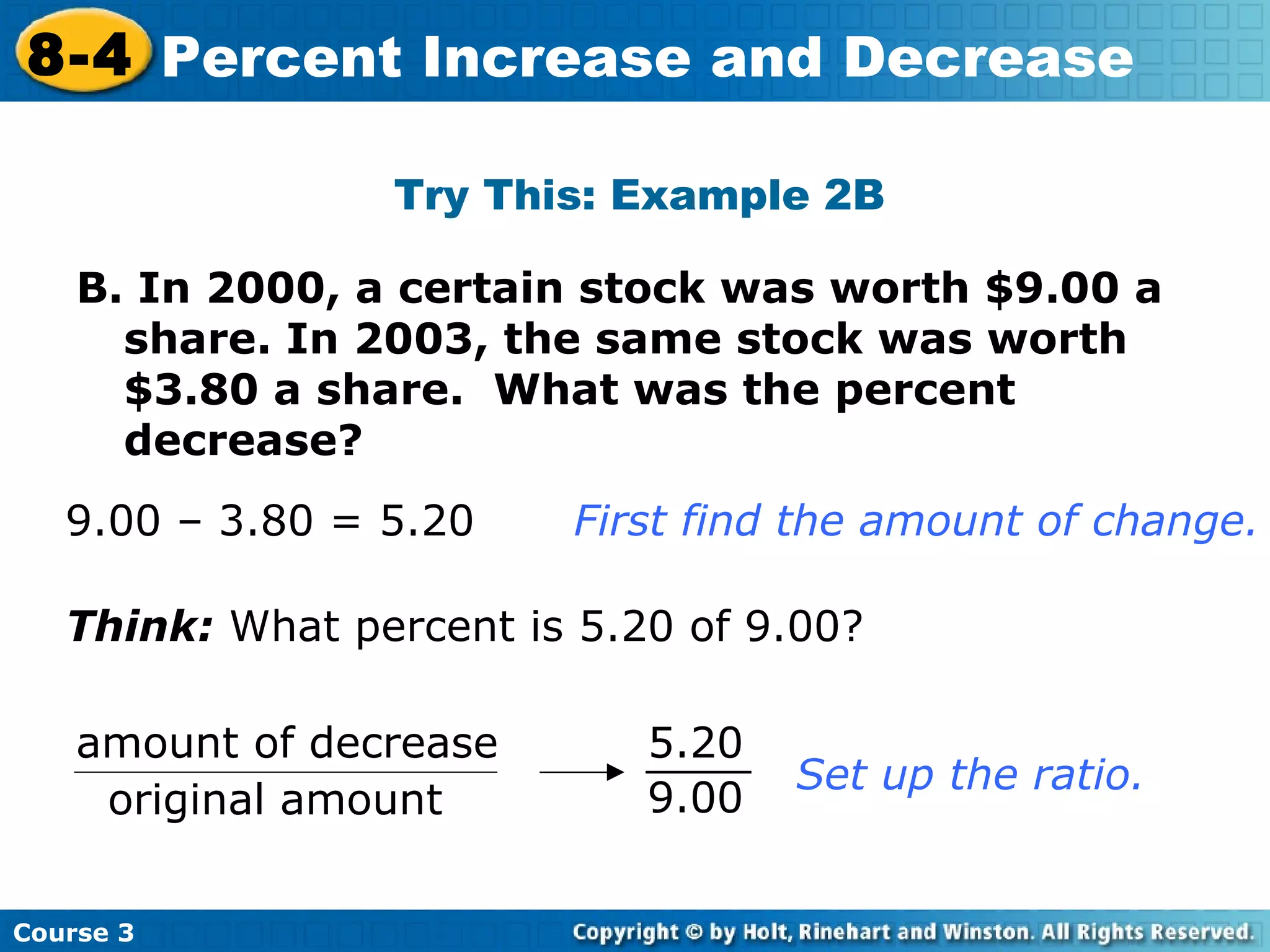 B. In 2000, a certain stock was worth $9.00 a  share. In 2003, the same stock was worth $3.80 a share.  What was the percent decrease? Try This: Example 2B 9.00 – 3.80 = 5.20 First find the amount of change.   Think:  What percent is 5.20 of 9.00? Set up the ratio. Course 3 8-4 Percent Increase and Decrease amount of decrease original amount 9.00 5.20 