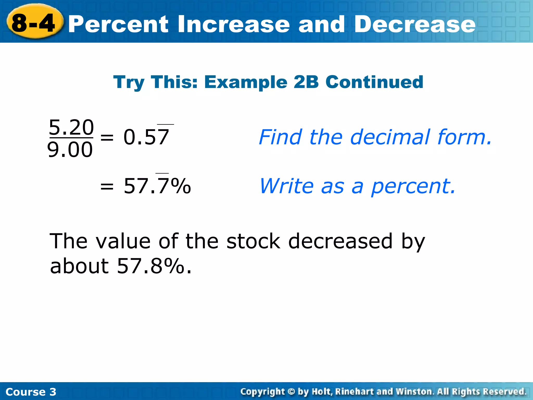 The value of the stock decreased by about 57.8%. Try This: Example 2B Continued Course 3 8-4 Percent Increase and Decrease 9.00 5.20 = 0.57 Find the decimal form. = 57.7% Write as a percent. 