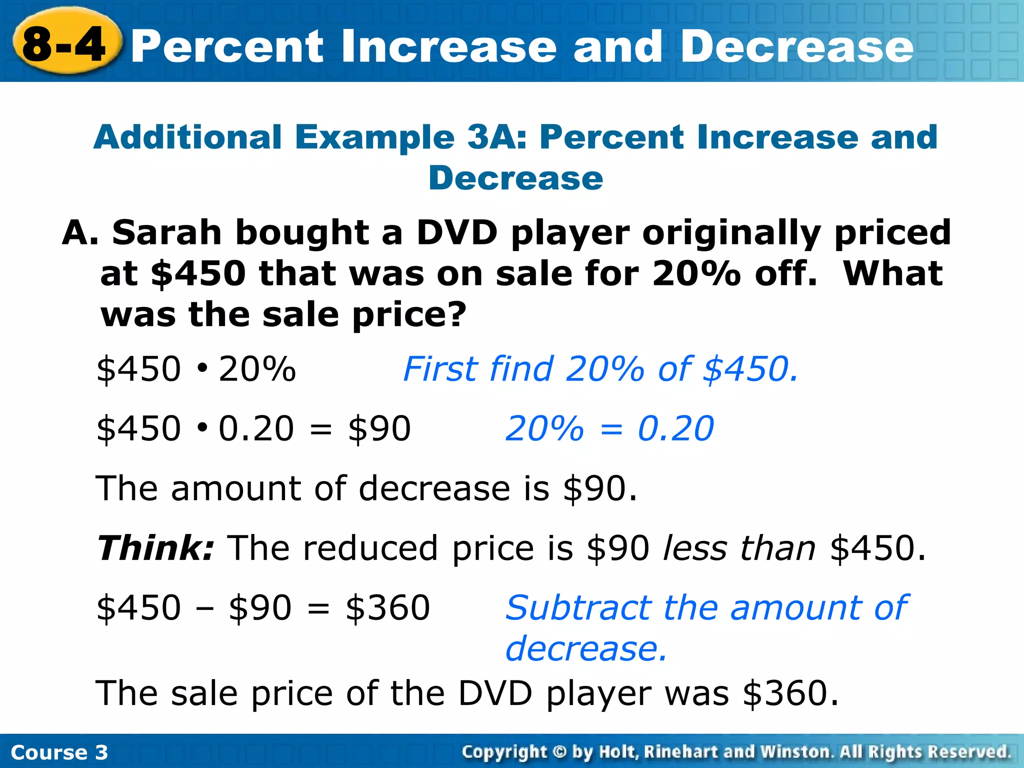 A. Sarah bought a DVD player originally priced at $450 that was on sale for 20% off.  What was the sale price? Additional Example 3A: Percent Increase and Decrease $450     20% First find 20% of $450. $450     0.20 = $90 20% = 0.20 The amount of decrease is $90. Think:  The reduced price is $90  less than  $450. $450 – $90 = $360 Subtract the amount of  decrease. The sale price of the DVD player was $360. Course 3 8-4 Percent Increase and Decrease 