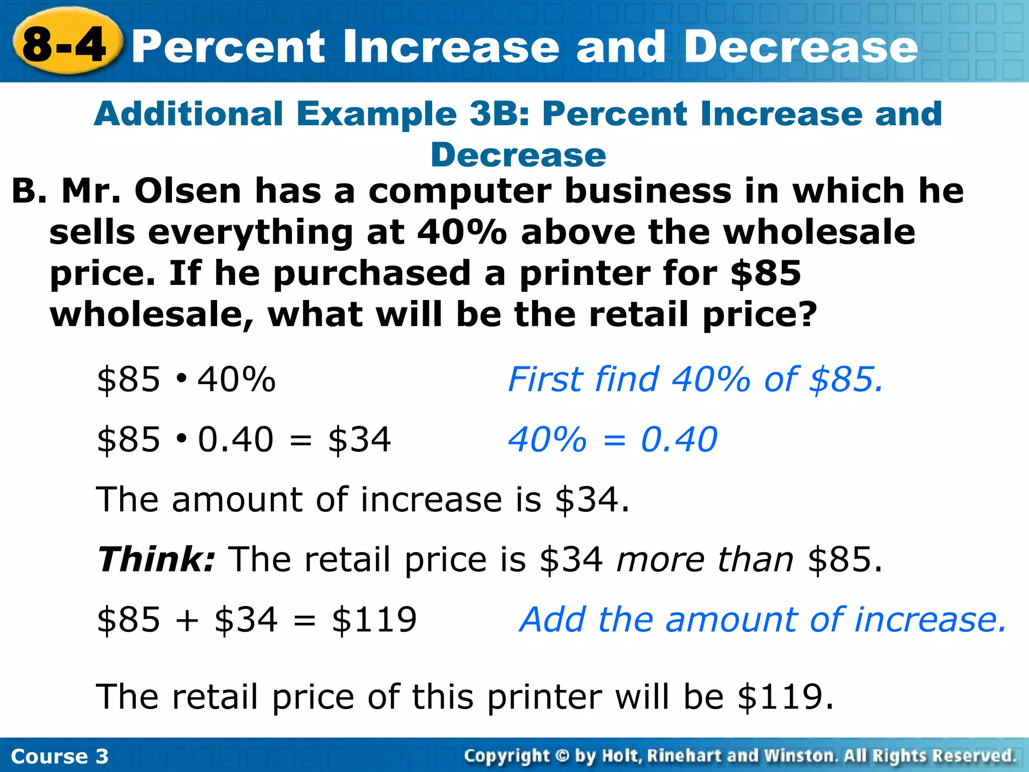 B. Mr. Olsen has a computer business in which he sells everything at 40% above the wholesale price. If he purchased a printer for $85 wholesale, what will be the retail price? Additional Example 3B: Percent Increase and Decrease $85     40%   First find 40% of $85. $85     0.40 = $34 40% = 0.40 The amount of increase is $34. Think:  The retail price is $34  more than  $85. $85 + $34 = $119   Add the amount of increase. The retail price of this printer will be $119. Course 3 8-4 Percent Increase and Decrease 