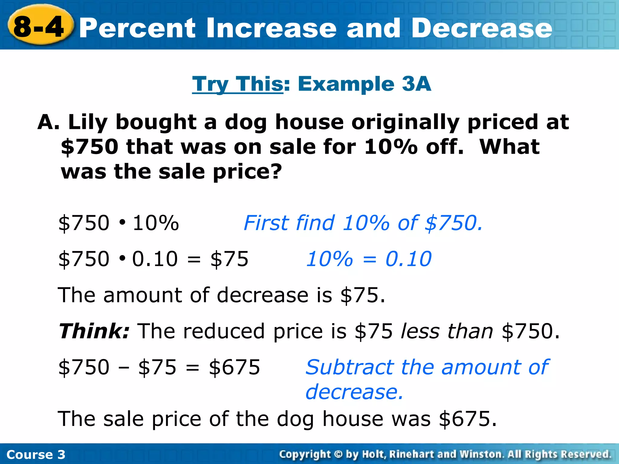 A. Lily bought a dog house originally priced at $750 that was on sale for 10% off.  What was the sale price? Try This : Example 3A $750     10% First find 10% of $750. $750     0.10 = $75 10% = 0.10 The amount of decrease is $75. Think:  The reduced price is $75  less than  $750. $750 – $75 = $675 Subtract the amount of  decrease. The sale price of the dog house was $675. Course 3 8-4 Percent Increase and Decrease 
