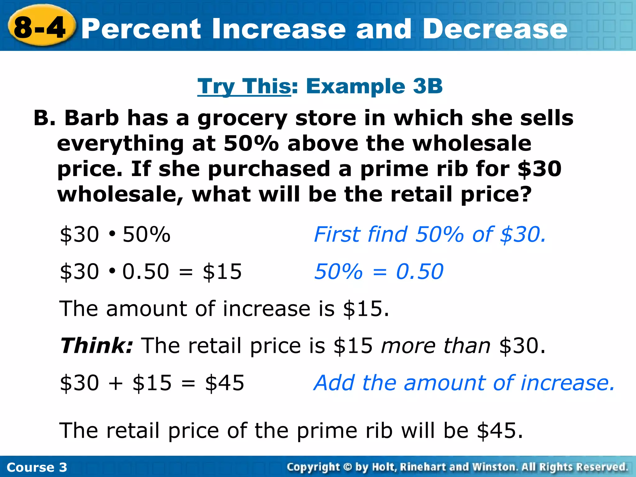B. Barb has a grocery store in which she sells everything at 50% above the wholesale price. If she purchased a prime rib for $30 wholesale, what will be the retail price? $30     50%   First find 50% of $30. $30     0.50 = $15 50% = 0.50 The amount of increase is $15. Think:  The retail price is $15  more than  $30. $30 + $15 = $45 Add the amount of increase. The retail price of the prime rib will be $45. Try This : Example 3B Course 3 8-4 Percent Increase and Decrease 