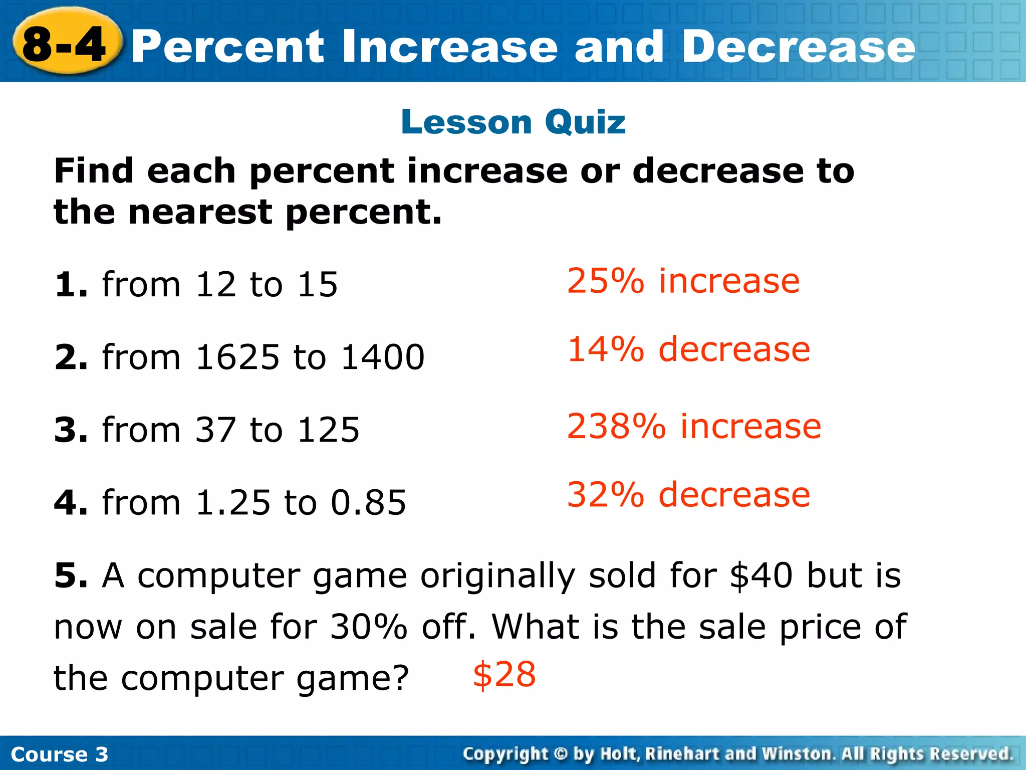 Lesson Quiz Find each percent increase or decrease to the nearest percent. 1.  from 12 to 15  2.  from 1625 to 1400 3.  from 37 to 125 4.  from 1.25 to 0.85 5.  A computer game originally sold for $40 but is now on sale for 30% off. What is the sale price of the computer game? 14% decrease 25% increase Insert Lesson Title Here 238% increase 32% decrease $28 Course 3 8-4 Percent Increase and Decrease 