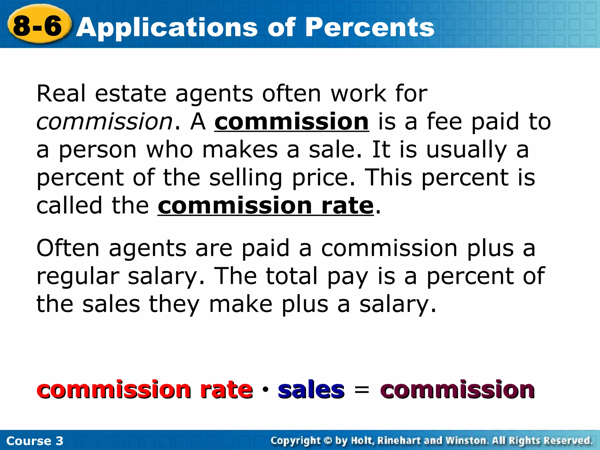 Real estate agents often work for  commission . A  commission  is a fee paid to a person who makes a sale. It is usually a percent of the selling price. This percent is called the  commission rate . Often agents are paid a commission plus a regular salary. The total pay is a percent of the sales they make plus a salary. commission rate      sales  =  commission Course 3 8-6 Applications of Percents 