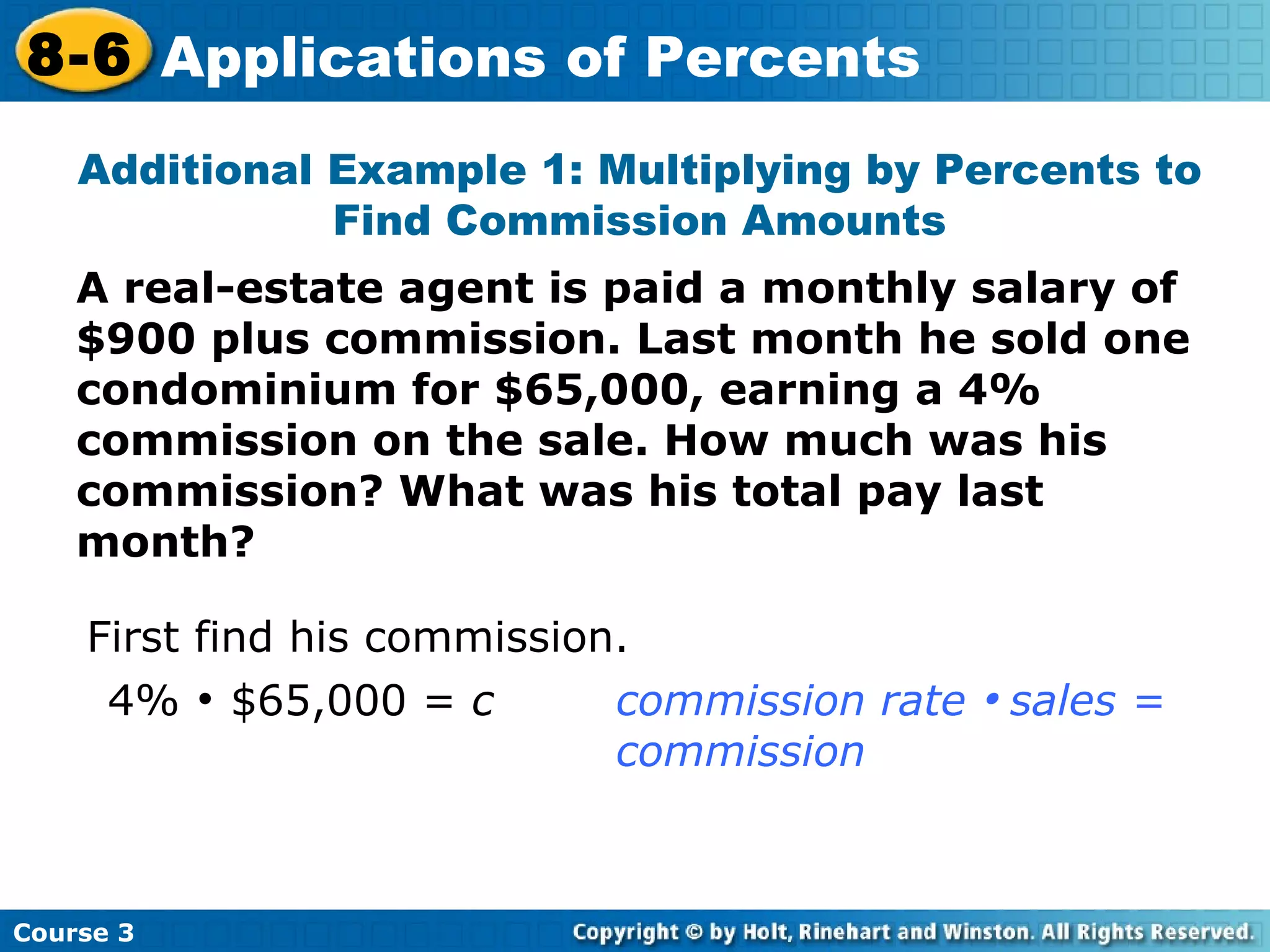 A real-estate agent is paid a monthly salary of $900 plus commission. Last month he sold one condominium for $65,000, earning a 4% commission on the sale. How much was his commission? What was his total pay last month? Additional Example 1: Multiplying by Percents to Find Commission Amounts First find his commission. 4%    $65,000 =  c commission rate     sales =  commission Course 3 8-6 Applications of Percents 