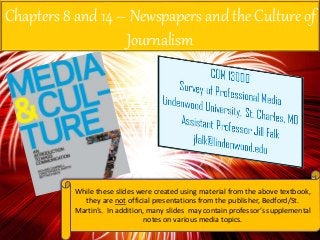 Chapters 8 and 14 – Newspapers and the Culture of
Journalism
While these slides were created using material from the above textbook,
they are not official presentations from the publisher, Bedford/St.
Martin’s. In addition, many slides may contain professor’s supplemental
notes on various media topics.
 
