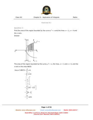 Class XII Chapter 8 – Application of Integrals Maths
Page 1 of 53
Website: www.vidhyarjan.com Email: contact@vidhyarjan.com Mobile: 9999 249717
Head Office: 1/3-H-A-2, Street # 6, East Azad Nagar, Delhi-110051
(One Km from ‘Welcome’ Metro Station)
Exercise 8.1
Question 1:
Find the area of the region bounded by the curve y2
= x and the lines x = 1, x = 4 and
the x-axis.
Answer
The area of the region bounded by the curve, y2
= x, the lines, x = 1 and x = 4, and the
x-axis is the area ABCD.
 
