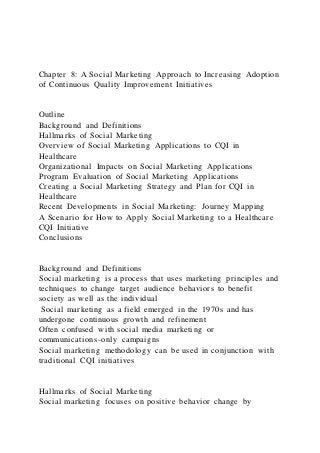 Chapter 8: A Social Marketing Approach to Increasing Adoption
of Continuous Quality Improvement Initiatives
Outline
Background and Definitions
Hallmarks of Social Marketing
Overview of Social Marketing Applications to CQI in
Healthcare
Organizational Impacts on Social Marketing Applications
Program Evaluation of Social Marketing Applications
Creating a Social Marketing Strategy and Plan for CQI in
Healthcare
Recent Developments in Social Marketing: Journey Mapping
A Scenario for How to Apply Social Marketing to a Healthcare
CQI Initiative
Conclusions
Background and Definitions
Social marketing is a process that uses marketing principles and
techniques to change target audience behaviors to benefit
society as well as the individual
Social marketing as a field emerged in the 1970s and has
undergone continuous growth and refinement
Often confused with social media marketing or
communications-only campaigns
Social marketing methodology can be used in conjunction with
traditional CQI initiatives
Hallmarks of Social Marketing
Social marketing focuses on positive behavior change by
 