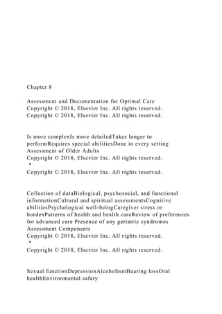 Chapter 8
Assessment and Documentation for Optimal Care
Copyright © 2018, Elsevier Inc. All rights reserved.
Copyright © 2018, Elsevier Inc. All rights reserved.
Is more complexIs more detailedTakes longer to
performRequires special abilitiesDone in every setting
Assessment of Older Adults
Copyright © 2018, Elsevier Inc. All rights reserved.
*
Copyright © 2018, Elsevier Inc. All rights reserved.
Collection of dataBiological, psychosocial, and functional
informationCultural and spiritual assessmentsCognitive
abilitiesPsychological well-beingCaregiver stress or
burdenPatterns of health and health careReview of preferences
for advanced care Presence of any geriatric syndromes
Assessment Components
Copyright © 2018, Elsevier Inc. All rights reserved.
*
Copyright © 2018, Elsevier Inc. All rights reserved.
Sexual functionDepressionAlcoholismHearing lossOral
healthEnvironmental safety
 