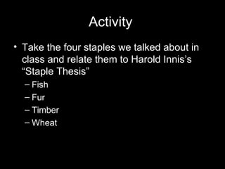 Activity  Take the four staples we talked about in class and relate them to Harold Innis’s “Staple Thesis”  Fish Fur Timber Wheat  
