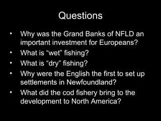 Questions Why was the Grand Banks of NFLD an important investment for Europeans?  What is “wet” fishing?  What is “dry” fishing?  Why were the English the first to set up settlements in Newfoundland?  What did the cod fishery bring to the development to North America?  