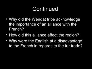Continued  Why did the Wendat tribe acknowledge the importance of an alliance with the French?  How did this alliance affect the region?  Why were the English at a disadvantage to the French in regards to the fur trade?  