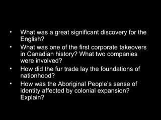 What was a great significant discovery for the English?  What was one of the first corporate takeovers in Canadian history? What two companies were involved?  How did the fur trade lay the foundations of nationhood?  How was the Aboriginal People’s sense of identity affected by colonial expansion? Explain?  