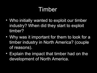 Timber  Who initially wanted to exploit our timber industry? When did they start to exploit timber? Why was it important for them to look for a timber industry in North America? (couple of reasons).  Explain the impact that timber had on the development of North America.  