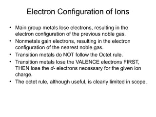 Electron Configuration of Ions
• Main group metals lose electrons, resulting in the
electron configuration of the previous noble gas.
• Nonmetals gain electrons, resulting in the electron
configuration of the nearest noble gas.
• Transition metals do NOT follow the Octet rule.
• Transition metals lose the VALENCE electrons FIRST,
THEN lose the d- electrons necessary for the given ion
charge.
• The octet rule, although useful, is clearly limited in scope.
 