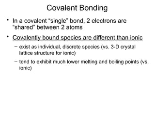 Covalent Bonding
• In a covalent “single” bond, 2 electrons are
“shared” between 2 atoms
• Covalently bound species are different than ionic
– exist as individual, discrete species (vs. 3-D crystal
lattice structure for ionic)
– tend to exhibit much lower melting and boiling points (vs.
ionic)
 