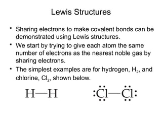 Lewis Structures
• Sharing electrons to make covalent bonds can be
demonstrated using Lewis structures.
• We start by trying to give each atom the same
number of electrons as the nearest noble gas by
sharing electrons.
• The simplest examples are for hydrogen, H2, and
chlorine, Cl2, shown below.
 