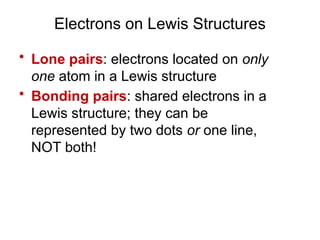 Electrons on Lewis Structures
• Lone pairs: electrons located on only
one atom in a Lewis structure
• Bonding pairs: shared electrons in a
Lewis structure; they can be
represented by two dots or one line,
NOT both!
 