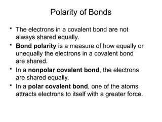 Polarity of Bonds
• The electrons in a covalent bond are not
always shared equally.
• Bond polarity is a measure of how equally or
unequally the electrons in a covalent bond
are shared.
• In a nonpolar covalent bond, the electrons
are shared equally.
• In a polar covalent bond, one of the atoms
attracts electrons to itself with a greater force.
 