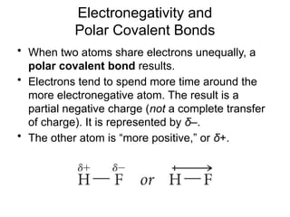 Electronegativity and
Polar Covalent Bonds
• When two atoms share electrons unequally, a
polar covalent bond results.
• Electrons tend to spend more time around the
more electronegative atom. The result is a
partial negative charge (not a complete transfer
of charge). It is represented by δ–.
• The other atom is “more positive,” or δ+.
 