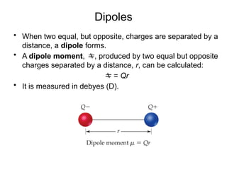 Dipoles
• When two equal, but opposite, charges are separated by a
distance, a dipole forms.
• A dipole moment, , produced by two equal but opposite
charges separated by a distance, r, can be calculated:
 = Qr
• It is measured in debyes (D).
 