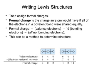 Writing Lewis Structures
• Then assign formal charges.
• Formal charge is the charge an atom would have if all of
the electrons in a covalent bond were shared equally.
• Formal charge = (valence electrons) – ½ (bonding
electrons) – (all nonbonding electrons).
• This can be a method to determine structure.
 