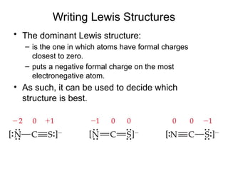 Writing Lewis Structures
• The dominant Lewis structure:
– is the one in which atoms have formal charges
closest to zero.
– puts a negative formal charge on the most
electronegative atom.
• As such, it can be used to decide which
structure is best.
 
