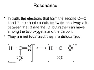 Resonance
• In truth, the electrons that form the second C—O
bond in the double bonds below do not always sit
between that C and that O, but rather can move
among the two oxygens and the carbon.
• They are not localized; they are delocalized.
 