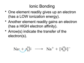 Ionic Bonding
• One element readily gives up an electron
(has a LOW ionization energy).
• Another element readily gains an electron
(has a HIGH electron affinity).
• Arrow(s) indicate the transfer of the
electron(s).
 