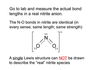 A single Lewis structure can NOT be drawn
to describe the “real” nitrite species
Go to lab and measure the actual bond
lengths in a real nitrite anion.
The N-O bonds in nitrite are identical (in
every sense; same length; same strength)
 