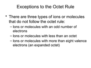 Exceptions to the Octet Rule
• There are three types of ions or molecules
that do not follow the octet rule:
– Ions or molecules with an odd number of
electrons
– Ions or molecules with less than an octet
– Ions or molecules with more than eight valence
electrons (an expanded octet)
 