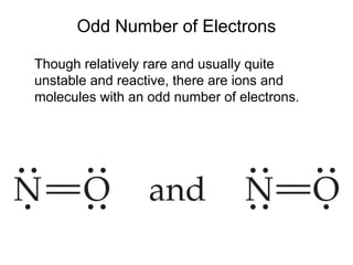 Odd Number of Electrons
Though relatively rare and usually quite
unstable and reactive, there are ions and
molecules with an odd number of electrons.
 