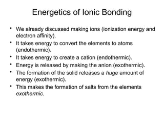 Energetics of Ionic Bonding
• We already discussed making ions (ionization energy and
electron affinity).
• It takes energy to convert the elements to atoms
(endothermic).
• It takes energy to create a cation (endothermic).
• Energy is released by making the anion (exothermic).
• The formation of the solid releases a huge amount of
energy (exothermic).
• This makes the formation of salts from the elements
exothermic.
 