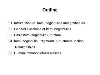 Outline
8.1. Introduction to Immunoglobulins and antibodies
8.2. General Functions of Immunoglobulins
8.3. Basic immunoglobulin Structure
8.4. Immunoglobulin Fragments: Structure/Function
Relationships
8.5. Human immunoglobulin classes
 