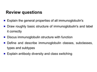 Review questions
Explain the general properties of all immunoglobulin's
Draw roughly basic structure of immunoglobulin's and label
it correctly
Discus immunoglobulin structure with function
Define and describe immunoglobulin classes, subclasses,
types and subtypes
Explain antibody diversity and class switching
 