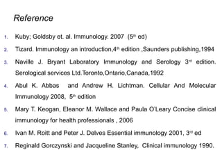 Reference
1. Kuby; Goldsby et. al. Immunology. 2007 (5th
ed)
2. Tizard. Immunology an introduction,4th
edition ,Saunders publishing,1994
3. Naville J. Bryant Laboratory Immunology and Serology 3rd
edition.
Serological services Ltd.Toronto,Ontario,Canada,1992
4. Abul K. Abbas and Andrew H. Lichtman. Cellular And Molecular
Immunology 2008, 5th
edition
5. Mary T. Keogan, Eleanor M. Wallace and Paula O’Leary Concise clinical
immunology for health professionals , 2006
6. Ivan M. Roitt and Peter J. Delves Essential immunology 2001, 3rd
ed
7. Reginald Gorczynski and Jacqueline Stanley, Clinical immunology 1990.
 