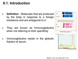 8.1. Introduction
1. Definition - Molecules that are produced
by the body in response to a foreign
substance and are antagonist to it.
2. They are known as Immunoglobulins
when not referring to their specificity
3. Immunoglobulins reside in the globulin
fraction of serum.
Source: Kuby. Immunology 2007 5th
ed).
 